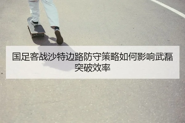 国足客战沙特边路防守策略如何影响武磊突破效率
