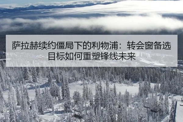 萨拉赫续约僵局下的利物浦：转会窗备选目标如何重塑锋线未来